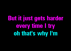 But it just gets harder

every time I try
oh that's why I'm