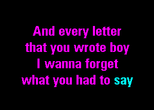 And every letter
that you wrote boy

I wanna forget
what you had to sayr