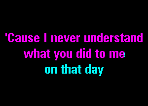 'Cause I never understand

what you did to me
on that day