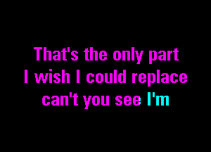 That's the only part

I wish I could replace
can't you see I'm