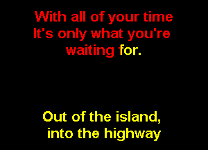 With all of your time
It's only what you're
waiting for.

Out of the island,
into the highway