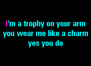 I'm a trophy on your arm

you wear me like a charm
yes you do