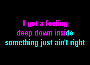 I get a feeling

deep down inside
something just ain't right