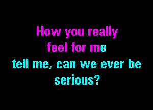 How you really
feel for me

tell me, can we ever he
se ous?