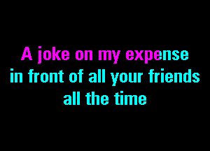 A joke on my expense

in front of all your friends
all the time