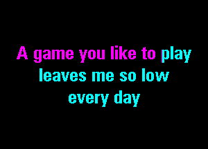 A game you like to play

leaves me so low
every day