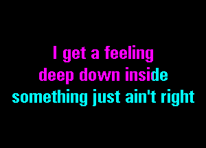 I get a feeling

deep down inside
something just ain't right