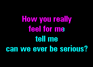 How you really
feel for me

tell me
can we ever be serious?