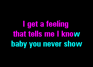 I get a feeling

that tells me I know
baby you never show