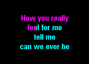 How you really
feel for me

tell me
can we ever he