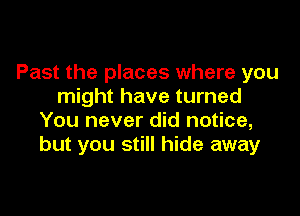 Past the places where you
might have turned

You never did notice,
but you still hide away