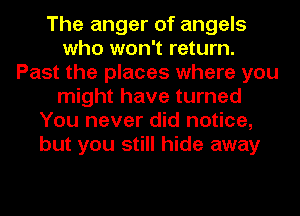 The anger of angels
who won't return.
Past the places where you
might have turned
You never did notice,
but you still hide away