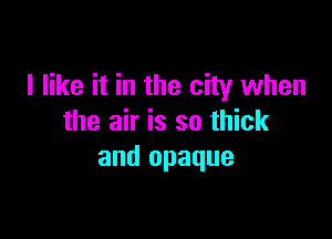 I like it in the city when

the air is so thick
and opaque