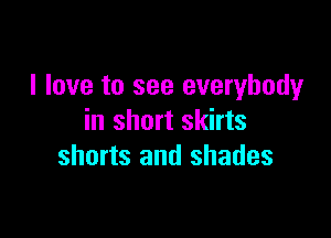 I love to see everybody

in short skirts
shorts and shades
