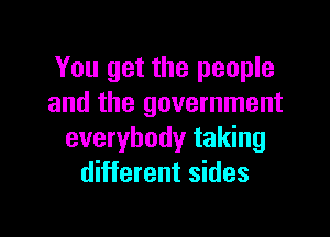 You get the people
and the government

everybody taking
different sides