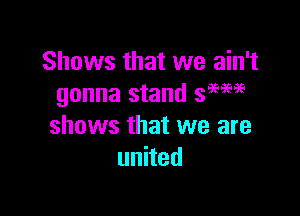 Shows that we ain't
gonna stand 39596.3(.

shOWS that we are
unhed