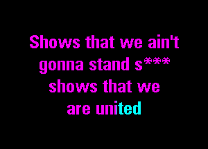 Shows that we ain't
gonna stand 39596.3(.

shows that we
are united