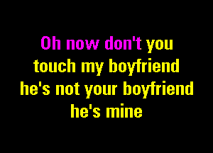 on now don't you
touch my boyfriend

he's not your boyfriend
he's mine