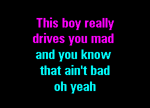 This boy really
drives you mad

and you know
that ain't had
oh yeah