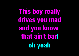 This boy really
drives you mad

and you know
that ain't had

oh yeah