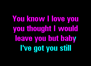 You know I love you
you thought I would

leave you but baby
I've got you still