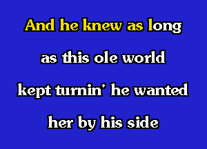 And he knew as long
as this ole world

kept tumin' he wanted

her by his side