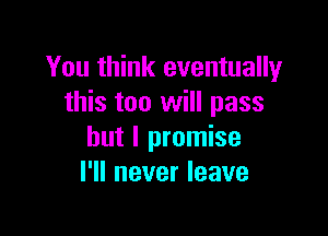 You think eventually
this too will pass

but I promise
I'll never leave
