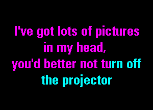 I've got lots of pictures
in my head.

you'd better not turn off
the projector