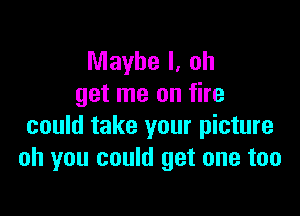 Maybe I, oh
get me on fire

could take your picture
oh you could get one too