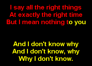 I say all the right things
At exactly the right time
But I mean nothing to you

And I don't know why
And I don't know, why
Why I don't know.