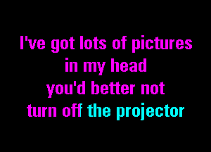 I've got lots of pictures
in my head

you'd better not
turn off the proiector