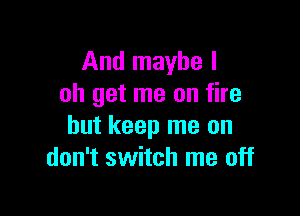 And maybe I
oh get me on fire

but keep me on
don't switch me off