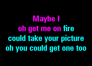Maybe I
oh get me on fire

could take your picture
oh you could get one too