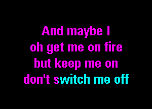 And maybe I
oh get me on fire

but keep me on
don't switch me off