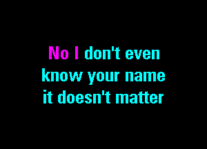 No I don't even

know your name
it doesn't matter