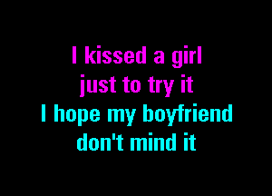 I kissed a girl
just to try it

I hope my boyfriend
don't mind it