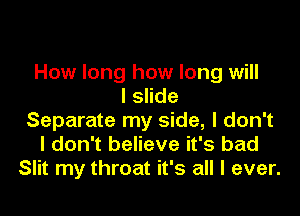 How long how long will
I slide
Separate my side, I don't
I don't believe it's bad
Slit my throat it's all I ever.