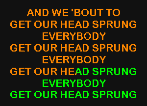 AND WE'BOUT TO
GET OUR HEAD SPRUNG
EVERYBODY
GET OUR HEAD SPRUNG
EVERYBODY
GET OUR HEAD SPRUNG

EVERYBODY
GET OUR HEAD SPRUNG