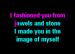I fashioned you from
jewels and stone

I made you in the
image of myself