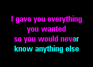 I gave you everything
you wanted

so you would never
know anything else