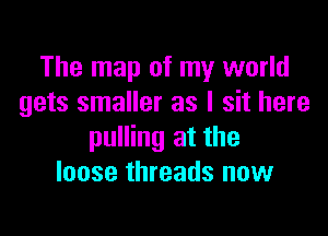 The map of my world
gets smaller as I sit here

pulling at the
loose threads now