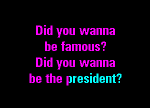 Did you wanna
be famous?

Did you wanna
be the president?