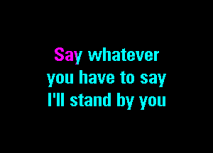 Say whatever

you have to say
I'll stand by you