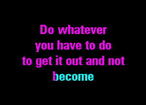 Do whatever
you have to do

to get it out and not
become