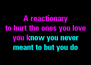 A reactionary
to hurt the ones you love

you know you never
meant to but you do
