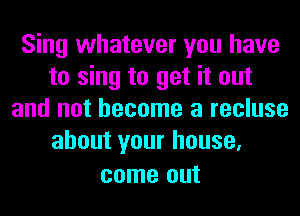 Sing whatever you have
to sing to get it out
and not become a recluse
about your house,

come out