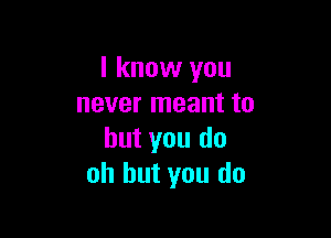 I know you
never meant to

but you do
oh but you do