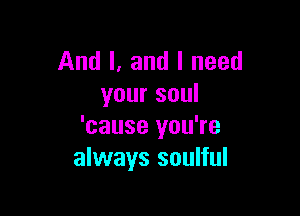 And I. and I need
your soul

'cause you're
always soulful