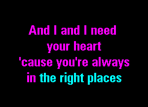 And I and I need
your heart

'cause you're always
in the right places