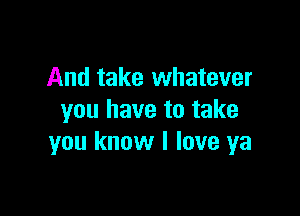 And take whatever

you have to take
you know I love ya